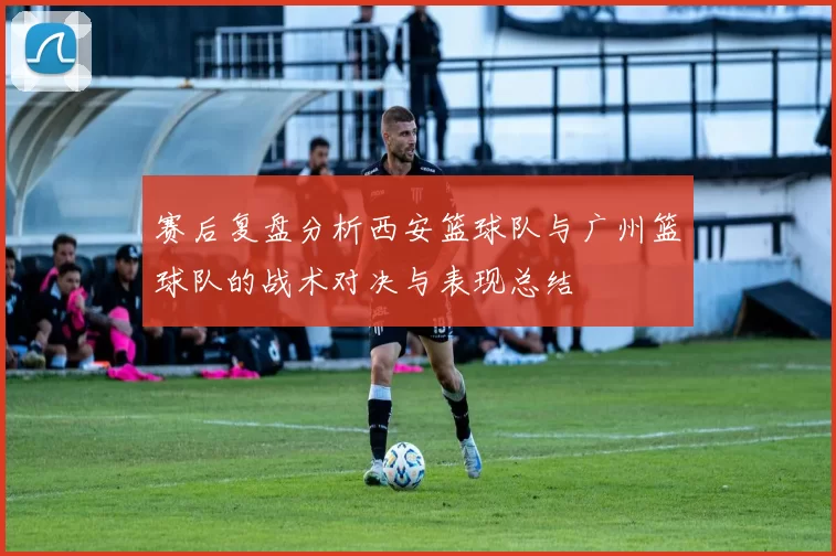 赛后复盘分析西安篮球队与广州篮球队的战术对决与表现总结