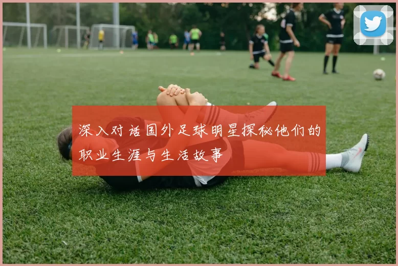 深入对话国外足球明星探秘他们的职业生涯与生活故事