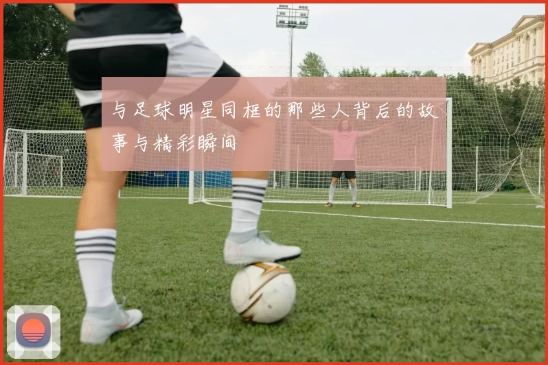 与足球明星同框的那些人背后的故事与精彩瞬间
