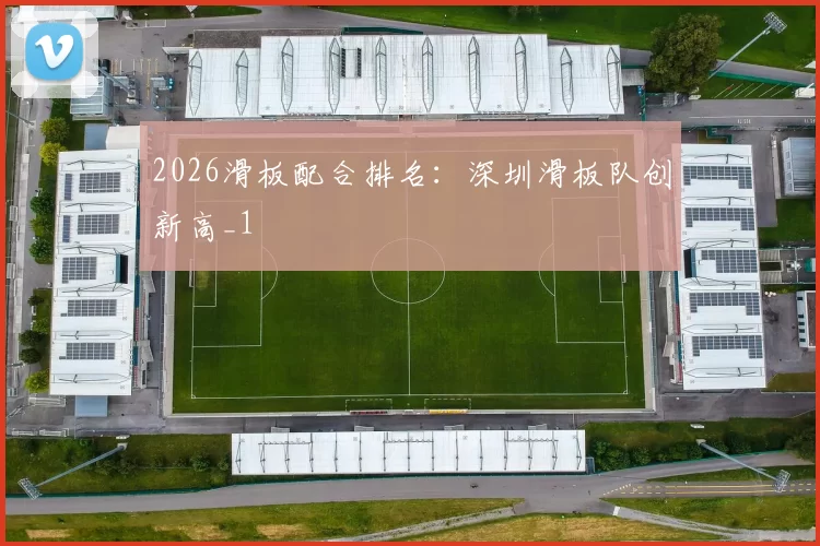 2026滑板配合排名：深圳滑板队创新高_1