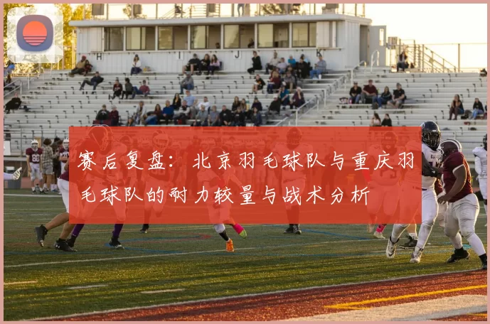 赛后复盘：北京羽毛球队与重庆羽毛球队的耐力较量与战术分析