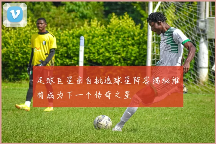 足球巨星亲自挑选球星阵容揭秘谁将成为下一个传奇之星